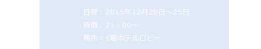 日程：2015年12月20日～25日 時間：21：00～場所：1階ホテルロビー