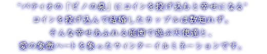 “パティオの「ピノの泉」にコインを投げ込むと幸せになる”コインを投げ込んで結婚したカップルは数知れず。そんな幸せあふれる庭園で遊ぶ天使達と、愛の象徴ハートを象ったウィンターイルミネーションです。