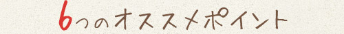 6つのオススメポイント